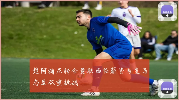 楚阿梅尼转会曼联面临薪资与皇马态度双重挑战