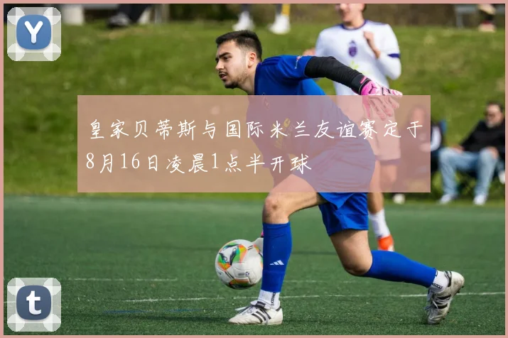 皇家贝蒂斯与国际米兰友谊赛定于8月16日凌晨1点半开球