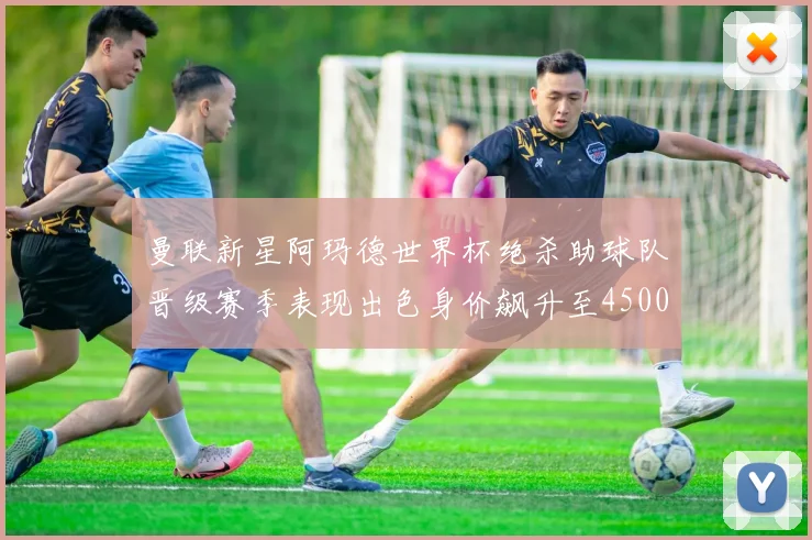 曼联新星阿玛德世界杯绝杀助球队晋级赛季表现出色身价飙升至4500万欧