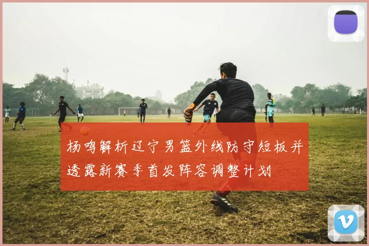 杨鸣解析辽宁男篮外线防守短板并透露新赛季首发阵容调整计划