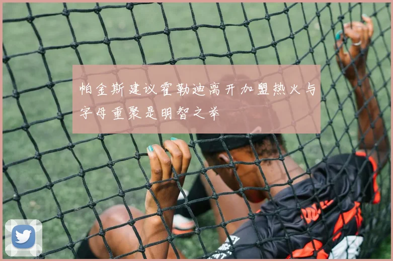 帕金斯建议霍勒迪离开加盟热火与字母重聚是明智之举