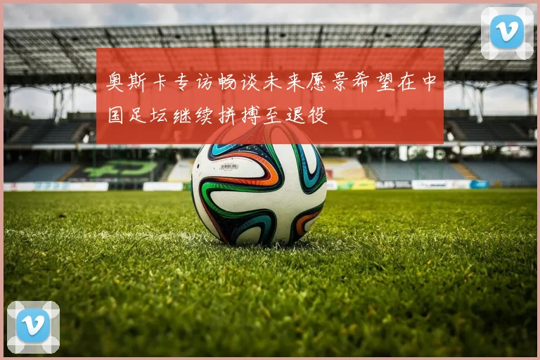 奥斯卡专访畅谈未来愿景希望在中国足坛继续拼搏至退役